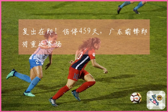 复出在即！伤停459天，广东前锋即将重返赛场