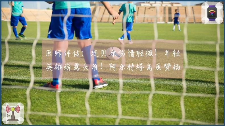 医师评估：廷贝尔伤情轻微！年轻英雄崭露头角！阿尔特塔高度赞扬道曼！