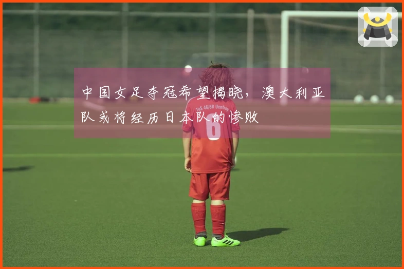 中国女足夺冠希望揭晓，澳大利亚队或将经历日本队的惨败