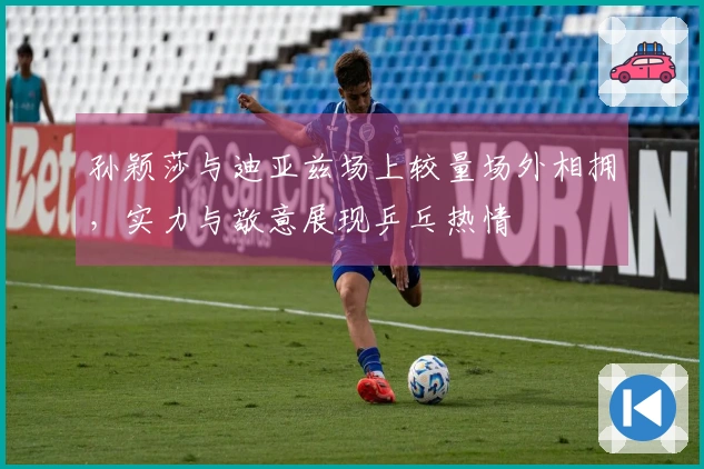 孙颖莎与迪亚兹场上较量场外相拥，实力与敬意展现乒乓热情